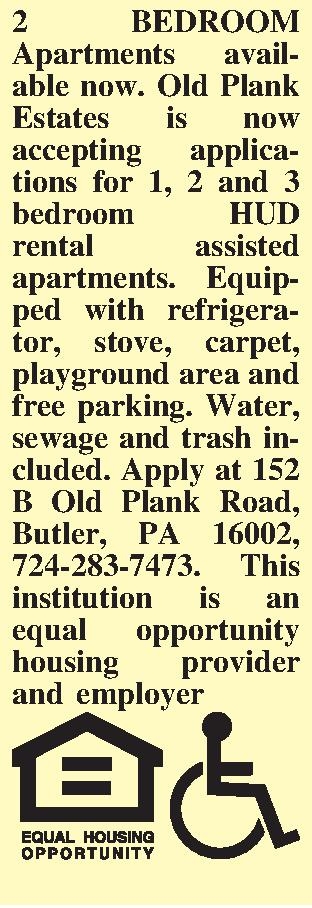2 BEDROOM Apartments avail-able now.  2 BEDROOM Apartments avail-able now. Old Plank Estates is now accepting applications for 1, 2 and 3 bedroom HUD rental assisted apartments. Equip-ped with refrigerator, stove, carpet, playground area and free parking. Water, sewage and trash included. Apply at 152 B Old Plank Road, Butler, PA  16002,  724-283-7473.  This institution is an equal opportunity housing provider and employer  