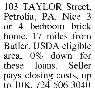 103 TAYLOR Street, Petrolia, PA.  103 TAYLOR Street, Petrolia, PA. Nice 3 or 4 bedroom brick home, 17 miles from Butler. USDA eligible area. 0% down for these loans. Seller pays closing costs, up to 10K. 724-506-3040