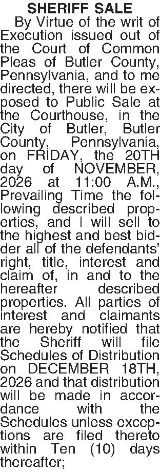 SHERIFF SALE   By  SHERIFF SALE   By Virtue of the writ of Execution issued out of the Court of Common Pleas of Butler County, Pennsylvania, and to me directed, there will be exposed to Public Sale at the Courthouse, in the City of Butler, Butler County, Pennsylvania, on FRIDAY, the 20TH day of NOVEMBER, 2026 at 11:00 A.M., Prevailing Time the following described properties, and I will sell to the highest and best bidder all of the defendants right, title, interest and claim of, in and to the hereafter described properties. All parties of interest and claimants are hereby notified that the Sheriff will file Schedules of Distribution on DECEMBER 18TH, 2026 and that distribution will be made in accordance with the Schedules unless exceptions are filed thereto within Ten (10) days thereafter;