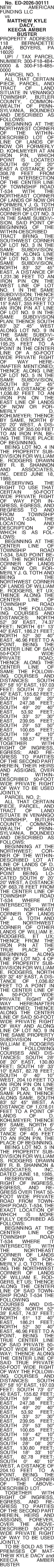 No. ED-2026-30111 NEW AMERICAN FUNDING  No. ED-2026-30111 NEW AMERICAN FUNDING LLC   vs MATTHEW KYLE DACY, KEECIA AMBER BUSTER PROPERTY ADDRESS: 118 BERNADETTE LANE, BOYERS, PA 16020   UPI / TAX PARCEL NUMBER: 300-F18-4B4-0000 & 300-F18-4B5-0000   PARCEL NO. 1:    ALL THAT CERTAIN PIECE, PARCEL, AND TRACT OF LAND SITUATE IN VENANGO TOWNSHIP, BUTLER COUNTY, COMMONWEALTH OF PENNSYLVANIA, BOUNDED AND DESCRIBED AS FOLLOWS:   BEGINNING AT THE NORTHWEST CORNER OF THE WITHIN-DESCRIBED LOT OF LINE OF LANDS OF NOW OR FORMERLY D. KOHLMEYER AT AN IRON PIN, WHICH POINT IS LOCATED SOUTH 60 20 20 EAST A DISTANCE OF 308.78 FEET FROM THE INTERSECTION OF THE CENTER LINE OF TOWNSHIP ROAD T-534 WITH THE NORTHEAST CORNER OF LANDS OF NOW OR FORMERLY J. G. TOTH AND THE NORTHWEST CORNER OF LOT NO. 3 IN THE SAME SUBDIVISION, SAID POINT OF BEGINNING OF THE WITHIN-DESCRIBED TRACT BRING THE SOUTHWEST CORNER OF LOT NO. 3 IN THE SAME SUBDIVISION; THENCE ALONG LINE OF LOT NO. 3 IN THE SAME SUBDIVISION, NORTH 83 32 45 EAST, A DISTANCE OF 1,231.36 FEET TO AN IRON PIN ON THE WEST LINE OF LOT NO. 1 IN THE SAME SUBDIVISION; THENCE BY SAME, SOUTH 6 27 15 EAST, 355 FEET TO AN IRON PIN AT LINE OF LOT NO. 9 IN THE SAME SUBDIVISION PLAN; THENCE SOUTH 83 32 45 WEST ALONG LOT NO. 9 IN THE SAME SUBDIVISION, A DISTANCE OF 195.25 FEET TO A POINT IN THE CENTER LINE OF A 50-FOOT WIDE PRIVATE RIGHT OF WAY HEREINAFTER MENTIONED; THENCE ALONG LINE OF LOT NO. 5 IN THE SAME SUBDIVISION, SOUTH 83 32 45 WEST, A DISTANCE OF 1,036.82 FEET TO AN IRON PIN ON THE EAST LINE OF LANDS OF NOW OR FORMERLY D. KOHLMEYER; THENCE BY SAME, NORTH 6 20 20 WEST, A DISTANCE OF 355.00 FEET TO AN IRON PIN, BEING THE TRUE PLACE OF BEGINNING.   BEING LOT NO. 4 IN THE PROPERTY SUBDIVISION FOR WILLIAM E. RODGERS DRAWN BY R. B. SHANNON AND ASSOCIATES, INC. DEED JUNE 18, 1985.   RESERVING THE RIGHT TO USE THAT CERTAIN 50-FOOT WIDE PRIVATE RIGHT OF WAY FOR INGRESS, EGRESS, AND REGRESS TO AND FROM TOWNSHIP ROAD T-534, THE LOCATION AND DESCRIPTION OF WHICH IS AS FOLLOWS:    BEGINNING AT THE CENTER LINE OF TOWNSHIP ROAD T-534, SAID POINT BEING THE NORTHEAST CORNER OF LANDS OF NOW OR FORMERLY J. G. TOTH AND BEING THE NORTHWEST CORNER OF LANDS OF WILLIAM E. RODGERS, ET UX; THENCE ALONG THE CENTER LINE OF TOWNSHIP ROAD T-534, THE FOLLOWING COURSES AND DISTANCES: NORTH 52 39 EAST, 74.37 FEET; NORTH 61 13 40 EAST, 186.21 FEET; NORTH 52 30 40 EAST, 46.96 FEET TO A POINT, BEING THE CENTER LINE OF SAID 50-FOOT WIDE PRIVATE ROAD; THENCE ALONG THE CENTER LINE OF SAME THE FOLLOWING COURSES AND DISTANCES: SOUTH 87 58 10 EAST, 197.03 FEET; SOUTH 73 07 40 EAST, 155.62 FEET; SOUTH 59 56 20 EAST, 247.38 FEET; SOUTH 49 20 40 EAST, 53.92 FEET; SOUTH 33 37 30 EAST, 239.95 FEET; SOUTH 29 53 50 EAST, 100.65 FEET; SOUTH 19 42 10 EAST, 188.57 FEET. TOGETHER WITH RIGHT OF INGRESS, EGRESS; AND REGRESS TO PARTIES OF THE SECOND PART HEREIN, THEIR HEIRS AND ASSIGNS, OVER THE WITHIN-DESCRIBED 50-FOOT WIDE PRIVATE RIGHT OF WAY TO BE USED JOINTLY.   PARCEL NO. 2:   ALL THAT CERTAIN PIECE, PARCEL, AND TRACT OF LAND SITUATE IN VENANGO TOWNSHIP, BUTLER COUNTY, COMMONWEALTH OF PENNSYLVANIA, BOUNDED AND DESCRIBED AS FOLLOWS:   BEGINNING AT THE NORTHWEST: CORNER OF THE WITHIN-DESCRIBED LOT AT LINE OF LANDS OF D. KOHLMEYER, SAID POINT BEING LOCATED SOUTH 6 20 20 WEST, A DISTANCE OF 663.78 FEET FROM THE CENTER LINE OF TOWNSHIP ROAD T-534 WHERE IT INTERSECTS WITH THE NORTHEAST CORNER OF LANDS OF J. G. TOTH AND THE NORTHWEST CORNER OF OTHER LANDS OF WILLIAM E. RODGERS, ET UX; THENCE FROM THE IRON PIN AT THE TRUE PLACE OF BEGINNING ALONG LINE OF LOT NO. 4 OF THE PROPERTY SUBDIVISION FOR WILLIAM E. RODGERS, NORTH 83 32 45 EAST, A DISTANCE OF 1,036.82 FEET TO A POINT IN THE CENTER LINE OF A 50-FOOT WIDE PRIVATE RIGHT OF WAY HEREINAFTER MENTIONED; THENCE ALONG THE CENTER LINE OF SAID 50-FOOT WIDE PRIVATE RIGHT OF WAY AND ALONG LINE OF LOT NO. 9 IN THE SAME PROPERTY SUBDIVISION FOR WILLIAM E. RODGERS THE FOLLOWING COURSES AND DISTANCES: SOUTH 28 08 20 EAST, 130.80 FEET; SOUTH 18 33 10 EAST, 82.78 FEET; SOUTH 0 40 10 WEST, 204.10 FEET TO AN IRON PIN ON LINE OF LOT NO. 6 IN THE SAME PLAN; THENCE ALONG SAME, SOUTH 83 52 45 WEST, A DISTANCE OF 1,078.01 FEET TO A POINT OF LANDS OF D. KOHLMEYER; THENCE BY SAME, NORTH 6 20 20 WEST, A DISTANCE OF 405 FEET TO AN IRON PIN, THE PLACE OF BEGINNING.   BEING LOT NO. 5 IN THE PROPERTY SUBDIVISION FOR WILLIAM S. RODGERS DRAWN BY R. B. SHANNON & ASSOCIATES, INC. DATED JUNE 18, 1985.   RESERVING THE RIGHT OF INGRESS, EGRESS, AND REGRESS OVER THAT 50-FOOT WIDE PRIVATE ROAD FROM TOWNSHIP ROAD. T-534, THE EXACT LOCATION OF WHICH IS MORE FULLY DESCRIBED AS FOLLOWS:   BEGINNING AT THE CENTER LINE OF TOWNSHIP ROAD T-534 WHERE IT INTERSECTS WITH THE NORTHEAST CORNER OF LANDS OF NOW OR FORMERLY J. O. TOTH, BEING THE NORTHWEST CORNER OF LANDS OF WILLIAM E. RODGERS, ET US; THENCE ALONG THE CENTER LINE OF SAID TOWNSHIP ROAD T-534 THE FOLLOWING COURSES AND DISTANCES: NORTH 52 39 EAST, 74.37 FEET; NORTH 61 13 40 EAST, 186.21 FEET; NORTH 52 30 40 EAST, 46.96 FEET TO A POINT, BEING THE TRUE CENTER LINE OF SAID PRIVATE 50-FOOT WIDE RIGHT OF WAY; THENCE ALONG THE CENTER LINE OF SAID TRUE PRIVATE 50-FOOT WIDE RIGHT OF WAY THE FOLLOWING COURSES AND DISTANCES: SOUTH 87 58 10 EAST, 197.03 FEET; SOUTH 73 07 40 EAST, 155.62 FEET; SOUTH 59 56 20 EAST, 247.38 FEET; SOUTH 49 20 40 EAST, 53.92 FEET; SOUTH 33 37 30 EAST, 239.95 FEET; SOUTH 29 53 50 EAST, 100.65 FEET; SOUTH 19 42 10 EAST, 188.57 FEET; SOUTH 28 08 20 EAST, 130.80 FEET; SOUTH 18 33 10 EAST, 82.78 FEET; SOUTH 0 40 10 WEST, A DISTANCE OF 204.10 FEET TO A POINT, BEING THE SOUTHEAST CORNER OF THE ABOVE-DESCRIBED LOT.   TOGETHER WITH RIGHT OF INGRESS, EGRESS, AND REGRESS TO PARTIES OF THE SECOND PART HEREIN, HEIRS AND ASSIGNS, FOREVER, OVER THE ABOVE-DESCRIBED 50-FOOT WIDE PRIVATE RIGHT OF WAY TO BE USED JOINTLY.   TO BE SOLD AS THE PREMISES OF MATTHEW KYLE DACY and KEECIA AMBER BUSTER 