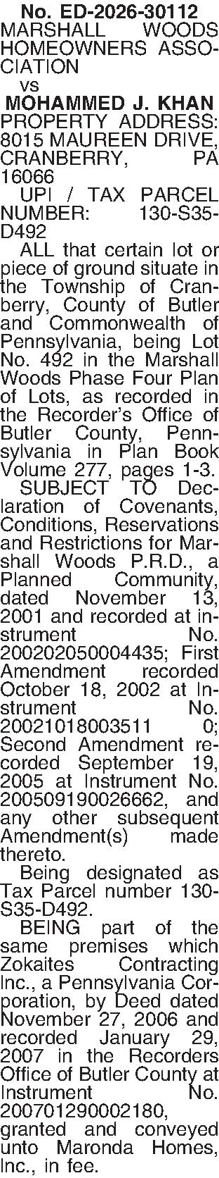 No. ED-2026-30112 MARSHALL WOODS HOMEOWNERS  No. ED-2026-30112 MARSHALL WOODS HOMEOWNERS ASSOCIATION    vs MOHAMMED J. KHAN PROPERTY ADDRESS: 8015 MAUREEN DRIVE, CRANBERRY, PA 16066   UPI / TAX PARCEL NUMBER: 130-S35-D492   ALL that certain lot or piece of ground situate in the Township of Cranberry, County of Butler and Commonwealth of Pennsylvania, being Lot No. 492 in the Marshall Woods Phase Four Plan of Lots, as recorded in the Recorders Office of Butler County, Pennsylvania in Plan Book Volume 277, pages 1-3.   SUBJECT TO Declaration of Covenants, Conditions, Reservations and Restrictions for Marshall Woods P.R.D., a Planned Community, dated November 13, 2001 and recorded at instrument No. 200202050004435; First Amendment recorded October 18, 2002 at Instrument No. 20021018003511 0; Second Amendment recorded September 19, 2005 at Instrument No. 200509190026662, and any other subsequent Amendment(s) made thereto.   Being designated as Tax Parcel number 130-S35-D492.   BEING part of the same premises which Zokaites Contracting lnc., a Pennsylvania Corporation, by Deed dated November 27, 2006 and recorded January 29, 2007 in the Recorders Office of Butler County at Instrument No. 200701290002180, granted and conveyed unto Maronda Homes, lnc., in fee. 