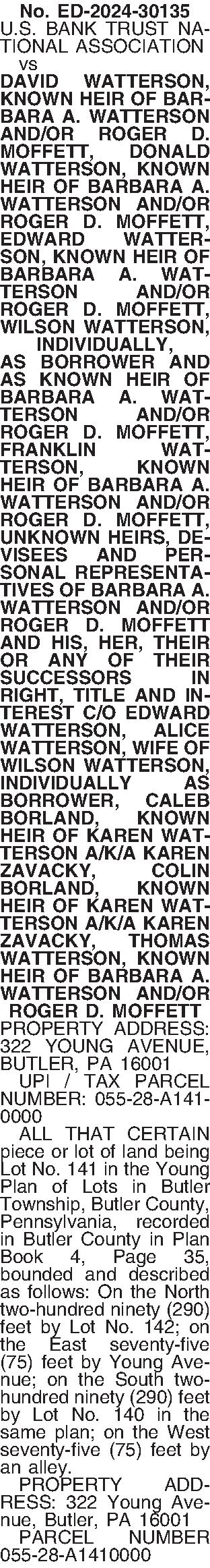 No. ED-2024-30135 U.S. BANK TRUST  No. ED-2024-30135 U.S. BANK TRUST NATIONAL ASSOCIATION   vs DAVID WATTERSON, KNOWN HEIR OF BARBARA A. WATTERSON AND/OR ROGER D. MOFFETT, DONALD WATTERSON, KNOWN HEIR OF BARBARA A. WATTERSON AND/OR ROGER D. MOFFETT, EDWARD WATTER-SON, KNOWN HEIR OF BARBARA A. WATTERSON AND/OR ROGER D. MOFFETT, WILSON WATTERSON, INDIVIDUALLY,  AS BORROWER AND AS KNOWN HEIR OF BARBARA A. WATTERSON AND/OR ROGER D. MOFFETT, FRANKLIN WATTERSON, KNOWN HEIR OF BARBARA A. WATTERSON AND/OR ROGER D. MOFFETT, UNKNOWN HEIRS, DEVISEES AND PERSONAL REPRESENTATIVES OF BARBARA A. WATTERSON AND/OR ROGER D. MOFFETT AND HIS, HER, THEIR OR ANY OF THEIR SUCCESSORS IN RIGHT, TITLE AND INTEREST C/O EDWARD WATTERSON, ALICE WATTERSON, WIFE OF WILSON WATTERSON, INDIVIDUALLY AS BORROWER, CALEB BORLAND, KNOWN HEIR OF KAREN WATTERSON A/K/A KAREN ZAVACKY, COLIN BORLAND, KNOWN HEIR OF KAREN WATTERSON A/K/A KAREN ZAVACKY, THOMAS WATTERSON, KNOWN HEIR OF BARBARA A. WATTERSON AND/OR ROGER D. MOFFETT PROPERTY ADDRESS: 322 YOUNG AVENUE, BUTLER, PA 16001    UPI / TAX PARCEL NUMBER: 055-28-A141-0000    ALL THAT CERTAIN piece or lot of land being Lot No. 141 in the Young Plan of Lots in Butler Township, Butler County, Pennsylvania, recorded in Butler County in Plan Book 4, Page 35, bounded and described as follows: On the North two-hundred ninety (290) feet by Lot No. 142; on the East seventy-five (75) feet by Young Avenue; on the South two-hundred ninety (290) feet by Lot No. 140 in the same plan; on the West seventy-five (75) feet by an alley.   PROPERTY ADD-RESS: 322 Young Avenue, Butler, PA 16001   PARCEL NUMBER 055-28-A1410000