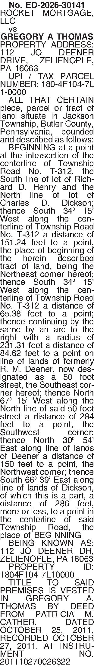 No. ED-2026-30141 ROCKET MORTGAGE, LLC  No. ED-2026-30141 ROCKET MORTGAGE, LLC    vs GREGORY A THOMAS PROPERTY ADDRESS: 112 JO DEENER DRIVE, ZELIENOPLE, PA 16063   UPI / TAX PARCEL NUMBER: 180-4F104-7L 1-0000   ALL THAT CERTAIN piece, parcel or tract of land situate in Jackson Township, Butler County, Pennsylvania, bounded and described as follows:   BEGINNING at a point at the intersection of the centerline of Township Road No. T-312, the South line of lot of Richard D. Henry and the North line of lot of Charles D. Dickson; thence South 34 15 West along the centerline of Township Road No. T-312 a distance of 151.24 feet to a point, the place of beginning of the herein described tract of land, being the Northeast corner hereof; thence South 34 15 West along the centerline of Township Road No. T-312 a distance of 65.38 feet to a point; thence continuing by the same by an arc to the right with a radius of 231.31 feet a distance of 84.62 feet to a point on line of lands of formerly R. M. Deener, now designated as a 50 foot street, the Southeast corner hereof; thence North 67 15 West along the North line of said 50 foot street a distance of 284 feet to a point, the Southwest corner; thence North 30 54 East along line of lands of Deener a distance of 150 feet to a point, the Northwest corner; thence South 66 39 East along line of lands of Dickson, of which this is a part, a distance of 286 feet, more or less, to a point in the centerline of said Township Road, the place of BEGINNING   BEING KNOWN AS: 112 JO DEENER DR, ZELIENOPLE, PA 16063   PROPERTY ID: 1804F104 7L10000   TITLE TO SAID PREMISES IS VESTED IN GREGORY A. THOMAS BY DEED FROM PATRICIA M. CATHER, DATED OCTOBER 25, 2011, RECORDED OCTOBER 27, 2011, AT INSTRUMENT NO. 201110270026322 