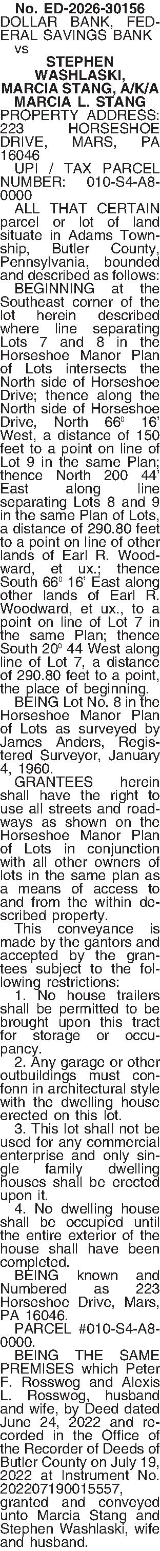 No. ED-2026-30156 DOLLAR BANK, FEDERAL  No. ED-2026-30156 DOLLAR BANK, FEDERAL SAVINGS BANK   vs STEPHEN WASHLASKI, MARCIA STANG, A/K/A MARCIA L. STANG PROPERTY ADDRESS: 223 HORSESHOE DRIVE, MARS, PA 16046   UPI / TAX PARCEL NUMBER: 010-S4-A8-0000   ALL THAT CERTAIN parcel or lot of land situate in Adams Township, Butler County, Pennsylvania, bounded and described as follows:   BEGINNING at the Southeast corner of the lot herein described where line separating Lots 7 and 8 in the Horseshoe Manor Plan of Lots intersects the North side of Horseshoe Drive; thence along the North side of Horseshoe Drive, North 66 16 West, a distance of 150 feet to a point on line of Lot 9 in the same Plan; thence North 200 44 East along line separating Lots 8 and 9 in the same Plan of Lots, a distance of 290.80 feet to a point on line of other lands of Earl R. Woodward, et ux.; thence South 66 16 East along other lands of Earl R. Woodward, et ux., to a point on line of Lot 7 in the same Plan; thence South 20 44 West along line of Lot 7, a distance of 290.80 feet to a point, the place of beginning.   BEING Lot No. 8 in the Horseshoe Manor Plan of Lots as surveyed by James Anders, Registered Surveyor, January 4, 1960.   GRANTEES herein shall have the right to use all streets and roadways as shown on the Horseshoe Manor Plan of Lots in conjunction with all other owners of lots in the same plan as a means of access to and from the within described property.   This conveyance is made by the gantors and accepted by the grantees subject to the following restrictions:   1. No house trailers shall be permitted to be brought upon this tract for storage or occupancy.   2. Any garage or other outbuildings must confonn in architectural style with the dwelling house erected on this lot.   3. This lot shall not be used for any commercial enterprise and only single family dwelling houses shall be erected upon it.   4. No dwelling house shall be occupied until the entire exterior of the house shall have been completed.   BEING known and Numbered as 223 Horseshoe Drive, Mars, PA 16046.   PARCEL #010-S4-A8-0000.   BEING THE SAME PREMISES which Peter F. Rosswog and Alexis L. Rosswog, husband and wife, by Deed dated June 24, 2022 and recorded in the Office of the Recorder of Deeds of Butler County on July 19, 2022 at Instrument No. 202207190015557, granted and conveyed unto Marcia Stang and Stephen Washlaski, wife and husband. 
