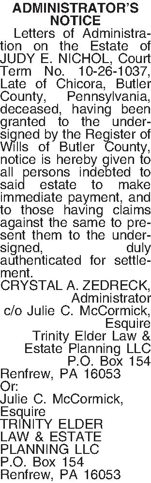 ADMINISTRATORS NOTICE   Letters  ADMINISTRATORS NOTICE   Letters of Administration on the Estate of JUDY E. NICHOL, Court Term No. 10-26-1037, Late of Chicora, Butler County, Pennsylvania, deceased, having been granted to the undersigned by the Register of Wills of  Butler County, notice is hereby given to all persons indebted to said estate to make immediate payment, and to those having claims against the same to present them to the undersigned, duly authenticated for settlement.  CRYSTAL A. ZEDRECK, Administrator c/o Julie C. McCormick, Esquire  Trinity Elder Law & Estate Planning LLC  P.O. Box 154 Renfrew, PA  16053 Or: Julie C. McCormick, Esquire  TRINITY ELDER LAW & ESTATE PLANNING LLC P.O. Box 154 Renfrew, PA  16053