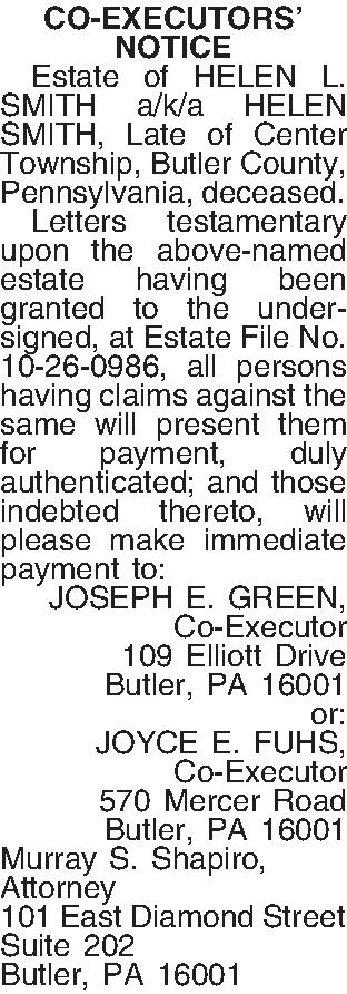CO-EXECUTORS NOTICE   Estate  CO-EXECUTORS NOTICE   Estate of HELEN L. SMITH a/k/a HELEN SMITH, Late of Center Township, Butler County, Pennsylvania, deceased.  Letters testamentary upon the above-named estate having been granted to the undersigned, at Estate File No. 10-26-0986, all persons having claims against the same will present them for payment, duly authenticated; and those indebted thereto, will please make immediate payment to: JOSEPH E. GREEN, Co-Executor 109 Elliott Drive Butler, PA  16001 or: JOYCE E. FUHS, Co-Executor 570 Mercer Road Butler, PA  16001 Murray S. Shapiro, Attorney 101 East Diamond Street Suite 202 Butler, PA  16001
