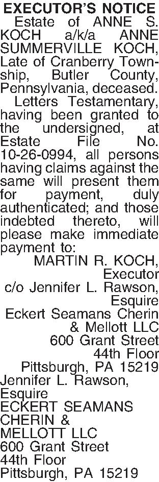 EXECUTORS NOTICE   Estate  EXECUTORS NOTICE   Estate of ANNE S. KOCH a/k/a ANNE SUMMERVILLE KOCH, Late of Cranberry Township, Butler County, Pennsylvania, deceased.   Letters Testamentary, having been granted to the undersigned, at Estate File No. 10-26-0994, all persons having claims against the same will present them for payment, duly authenticated; and those indebted thereto, will please make immediate payment to: MARTIN R. KOCH, Executor c/o Jennifer L. Rawson, Esquire Eckert Seamans Cherin & Mellott LLC 600 Grant Street 44th Floor Pittsburgh, PA 15219 Jennifer L. Rawson, Esquire ECKERT SEAMANS CHERIN & MELLOTT LLC 600 Grant Street 44th Floor Pittsburgh, PA  15219 