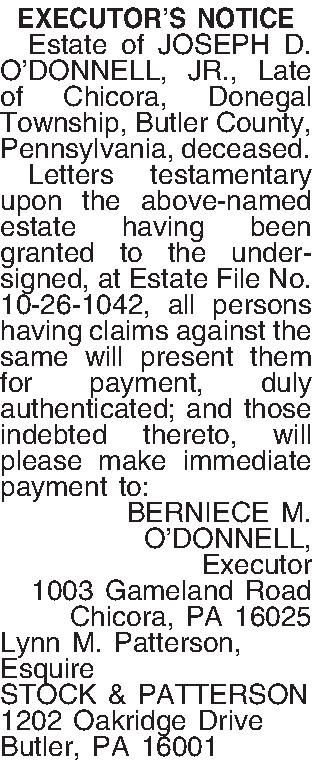 EXECUTORS NOTICE   Estate  EXECUTORS NOTICE   Estate of JOSEPH D. ODONNELL, JR., Late of Chicora, Donegal Township, Butler County, Pennsylvania, deceased.   Letters testamentary upon the above-named estate having been granted to the undersigned, at Estate File No. 10-26-1042, all persons having claims against the same will present them for payment, duly authenticated; and those indebted thereto, will please make immediate payment to: BERNIECE M.  ODONNELL, Executor 1003 Gameland Road Chicora, PA  16025 Lynn M. Patterson, Esquire STOCK & PATTERSON 1202 Oakridge Drive Butler, PA 16001