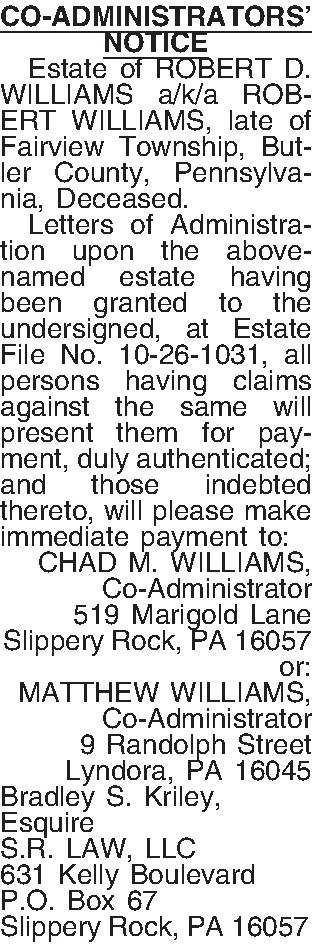 CO-ADMINISTRATORS NOTICE   Estate  CO-ADMINISTRATORS NOTICE   Estate of ROBERT D. WILLIAMS a/k/a ROBERT WILLIAMS, late of Fairview Township, Butler County, Pennsylvania, Deceased.   Letters of Administration upon the above-named estate having been granted to the undersigned, at Estate File No. 10-26-1031, all persons having claims against the same will present them for payment, duly authenticated; and those indebted thereto, will please make immediate payment to: CHAD M. WILLIAMS, Co-Administrator 519 Marigold Lane Slippery Rock, PA  16057 or: MATTHEW WILLIAMS, Co-Administrator 9 Randolph Street Lyndora, PA  16045 Bradley S. Kriley, Esquire S.R. LAW, LLC 631 Kelly Boulevard P.O. Box 67 Slippery Rock, PA 16057