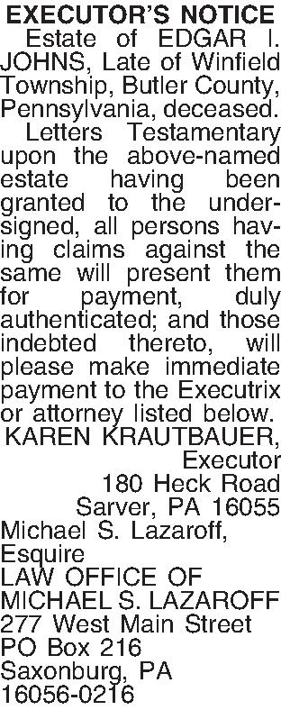 EXECUTORS NOTICE   Estate  EXECUTORS NOTICE   Estate of EDGAR I. JOHNS, Late of Winfield Township, Butler County, Pennsylvania, deceased.   Letters Testamentary  upon the above-named estate having been granted to the undersigned, all persons having claims against the same will present them for payment, duly authenticated; and those indebted thereto, will please make immediate payment to the Executrix or attorney listed below. KAREN KRAUTBAUER, Executor 180 Heck Road Sarver, PA  16055 Michael S. Lazaroff, Esquire LAW OFFICE OF MICHAEL S. LAZAROFF 277 West Main Street PO Box 216 Saxonburg, PA 16056-0216