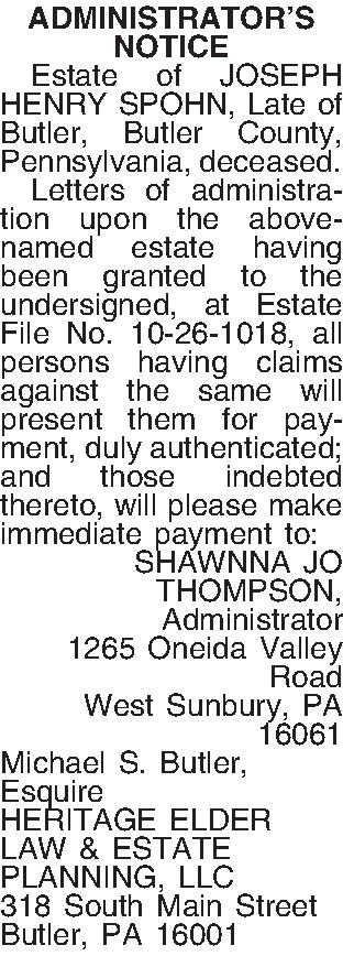 ADMINISTRATORS  NOTICE    ADMINISTRATORS  NOTICE   Estate of JOSEPH HENRY SPOHN, Late of Butler, Butler County, Pennsylvania, deceased.  Letters of administration upon the above-named estate having been granted to the undersigned, at Estate File No. 10-26-1018, all persons having claims against the same will present them for payment, duly authenticated; and those indebted thereto, will please make immediate payment to: SHAWNNA JO THOMPSON, Administrator 1265 Oneida Valley Road West Sunbury, PA 16061 Michael S. Butler, Esquire HERITAGE ELDER LAW & ESTATE PLANNING, LLC 318 South Main Street Butler, PA 16001 