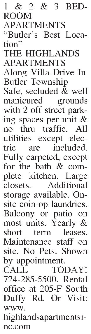 1 & 2 & 3  1 & 2 & 3 BEDROOM APARTMENTS Butlers Best Location THE HIGHLANDS APARTMENTS Along Villa Drive In Butler Township Safe, secluded & well manicured grounds with 2 off street parking spaces per unit & no thru traffic. All utilities except electric are included. Fully carpeted, except for the bath & complete kitchen. Large closets. Additional storage available. On-site coin-op laundries. Balcony or patio on most units. Yearly & short term leases. Maintenance staff on site.  No Pets. Shown by appointment.  CALL TODAY! 724-285-5500. Rental office at 205-F South Duffy Rd. Or Visit: www.highlandsapartmentsinc.com