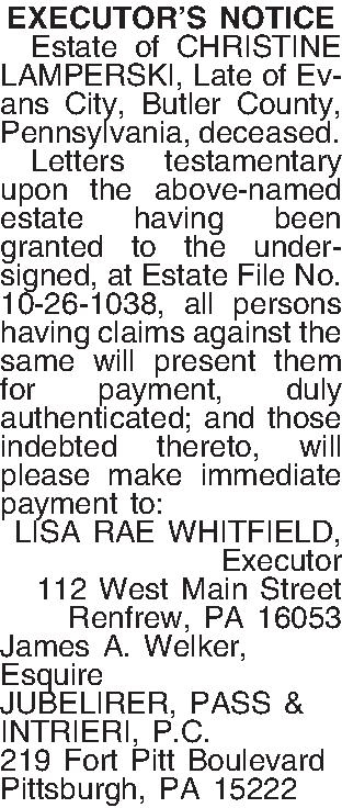 EXECUTORS NOTICE   Estate  EXECUTORS NOTICE   Estate of CHRISTINE LAMPERSKI, Late of Evans City, Butler County, Pennsylvania, deceased.   Letters testamentary upon the above-named estate having been granted to the undersigned, at Estate File No. 10-26-1038, all persons having claims against the same will present them for payment, duly authenticated; and those indebted thereto, will please make immediate payment to: LISA RAE WHITFIELD, Executor 112 West Main Street Renfrew, PA  16053 James A. Welker, Esquire JUBELIRER, PASS & INTRIERI, P.C. 219 Fort Pitt Boulevard Pittsburgh, PA  15222