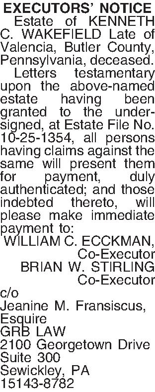 EXECUTORS NOTICE   Estate  EXECUTORS NOTICE   Estate of KENNETH C. WAKEFIELD Late of Valencia, Butler County, Pennsylvania, deceased.  Letters testamentary upon the above-named estate having been granted to the undersigned, at Estate File No. 10-25-1354, all persons having claims against the same will present them for payment, duly authenticated; and those indebted thereto, will please make immediate payment to: WILLIAM C. ECCKMAN, Co-Executor BRIAN W. STIRLING Co-Executor c/o Jeanine M. Fransiscus, Esquire GRB LAW 2100 Georgetown Drive Suite 300 Sewickley, PA 15143-8782 