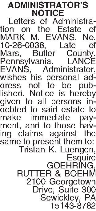 ADMINISTRATORS  NOTICE    ADMINISTRATORS  NOTICE   Letters of Administration on the Estate of MARK M. EVANS, No. 10-26-0038, Late of Mars, Butler County, Pennsylvania. LANCE EVANS, Administrator, wishes his personal address not to be published.  Notice is hereby given to all persons indebted to said estate to make immediate payment, and to those having claims against the same to present them to: Tristan K. Luengen, Esquire GOEHRING, RUTTER & BOEHM 2100 Georgetown Drive, Suite 300 Sewickley, PA 15143-8782 