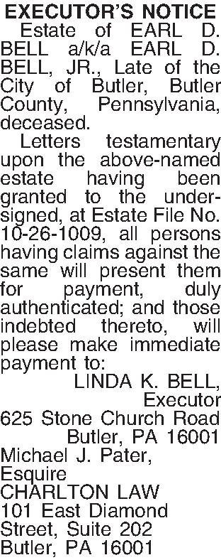 EXECUTORS NOTICE   Estate  EXECUTORS NOTICE   Estate of EARL D. BELL a/k/a EARL D. BELL, JR., Late of the City of Butler,  Butler County, Pennsylvania, deceased.   Letters testamentary upon the above-named estate having been granted to the undersigned, at Estate File No. 10-26-1009, all persons having claims against the same will present them for payment, duly authenticated; and those indebted thereto, will please make immediate payment to: LINDA K. BELL, Executor 625 Stone Church Road Butler, PA  16001 Michael J. Pater, Esquire CHARLTON LAW 101 East Diamond Street, Suite 202 Butler, PA 16001