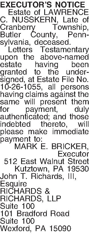EXECUTORS NOTICE   Estate  EXECUTORS NOTICE   Estate of LAWRENCE C. NUSSKERN, Late of  Cranberry Township, Butler County, Pennsylvania, deceased.   Letters Testamentary upon the above-named estate having been granted to the undersigned, at Estate File No. 10-26-1055, all persons having claims against the same will present them for payment, duly authenticated; and those indebted thereto, will please make immediate payment to: MARK E. BRICKER, Executor 512 East Walnut Street Kutztown, PA  19530 John T. Richards, III, Esquire RICHARDS & RICHARDS, LLP Suite 100 101 Bradford Road Suite 100 Wexford, PA 15090