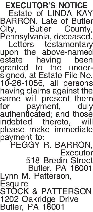 EXECUTORS NOTICE   Estate  EXECUTORS NOTICE   Estate of LINDA KAY BARRON, Late of Butler City, Butler County, Pennsylvania, deceased.   Letters testamentary upon the above-named estate having been granted to the undersigned, at Estate File No. 10-26-1056, all persons having claims against the same will present them for payment, duly authenticated; and those indebted thereto, will please make immediate payment to: PEGGY R. BARRON, Executor 518 Bredin Street Butler, PA  16001 Lynn M. Patterson, Esquire STOCK & PATTERSON 1202 Oakridge Drive Butler, PA 16001