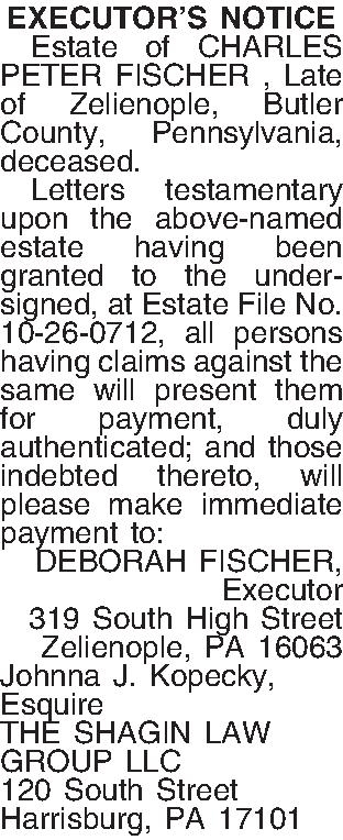 EXECUTORS NOTICE   Estate  EXECUTORS NOTICE   Estate of CHARLES PETER FISCHER , Late of  Zelienople, Butler County, Pennsylvania, deceased.  Letters testamentary upon the above-named estate having been granted to the undersigned, at Estate File No. 10-26-0712, all persons having claims against the same will present them for payment, duly authenticated; and those indebted thereto, will please make immediate payment to: DEBORAH FISCHER, Executor 319 South High Street Zelienople, PA  16063 Johnna J. Kopecky, Esquire THE SHAGIN LAW GROUP LLC 120 South Street Harrisburg, PA  17101 