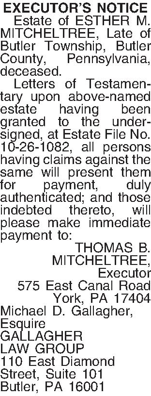EXECUTORS NOTICE   Estate  EXECUTORS NOTICE   Estate of ESTHER M. MITCHELTREE, Late of Butler Township, Butler County, Pennsylvania, deceased.  Letters of Testamentary upon above-named estate having been granted to the undersigned, at Estate File No. 10-26-1082, all persons having claims against the same will present them for payment, duly authenticated; and those indebted thereto, will please make immediate payment to: THOMAS B. MITCHELTREE, Executor 575 East Canal Road York, PA  17404 Michael D. Gallagher, Esquire GALLAGHER LAW GROUP 110 East Diamond Street, Suite 101 Butler, PA 16001 