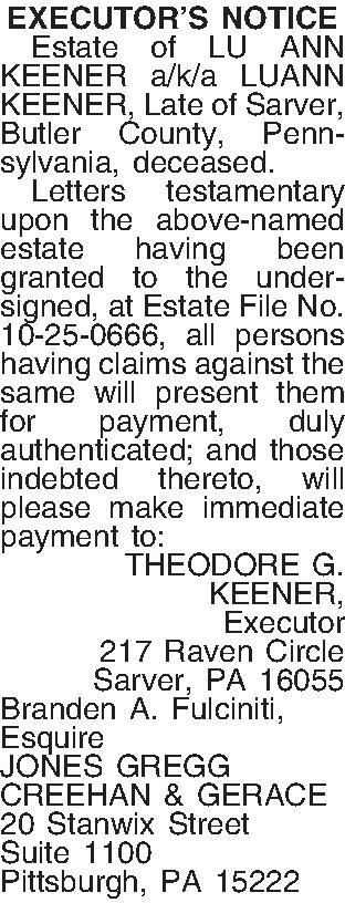 EXECUTORS NOTICE   Estate  EXECUTORS NOTICE   Estate of LU ANN KEENER a/k/a LUANN KEENER, Late of Sarver, Butler County, Pennsylvania, deceased.  Letters testamentary upon the above-named estate having been granted to the undersigned, at Estate File No. 10-25-0666, all persons having claims against the same will present them for payment, duly authenticated; and those indebted thereto, will please make immediate payment to: THEODORE G.  KEENER, Executor 217 Raven Circle Sarver, PA  16055 Branden A. Fulciniti, Esquire JONES GREGG CREEHAN & GERACE 20 Stanwix Street Suite 1100 Pittsburgh, PA 15222