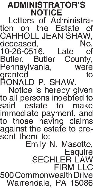 ADMINISTRATORS NOTICE   Letters  ADMINISTRATORS NOTICE   Letters of Administration on the Estate of CARROLL JEAN SHAW, deceased, No. 10-26-0516, Late of Butler, Butler County, Pennsylvania, were granted to RONALD P. SHAW.   Notice is hereby given to all persons indebted to said estate to make immediate payment, and to those having claims against the estate to present them to: Emily N. Masotto, Esquire SECHLER LAW FIRM LLC 500 Commonwealth Drive Warrendale, PA 15086 