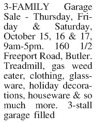 3-FAMILY Garage Sale - Thursday,  3-FAMILY Garage Sale - Thursday, Friday & Saturday, October 15, 16 & 17, 9am-5pm. 160 1/2 Freeport Road, Butler. Treadmill, gas weed eater, clothing, glass-ware, holiday decorations, houseware & so much more. 3-stall garage filled