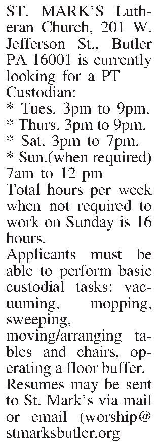 ST. MARKS Lutheran Church, 201  ST. MARKS Lutheran Church, 201 W. Jefferson St., Butler PA 16001 is currently looking for a PT  Custodian: * Tues. 3pm to 9pm. * Thurs. 3pm to 9pm. * Sat. 3pm to 7pm. * Sun.(when required) 7am to 12 pm Total hours per week when not required to work on Sunday is 16 hours. Applicants must be able to perform basic custodial tasks: vacuuming, mopping, sweeping,  moving/arranging tables and chairs, operating a floor buffer. Resumes may be sent to St. Marks via mail or email (worship@stmarksbutler.org