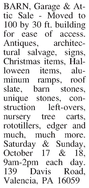 BARN, Garage & Attic Sale  BARN, Garage & Attic Sale - Moved to 100 by 30 ft. building for ease of access. Antiques, architectural salvage, signs, Christmas items, Halloween items, aluminum ramps, roof slate, barn stones, unique stones, con-struction left-overs, nursery tree carts, rototillers, edger and much, much more. Saturday & Sunday, October 17 & 18, 9am-2pm each day. 139 Davis Road, Valencia, PA 16059