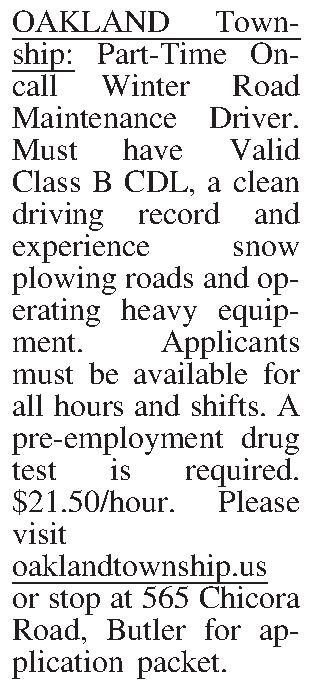 OAKLAND Township: Part-Time On-call Winter  OAKLAND Township: Part-Time On-call Winter Road Maintenance Driver. Must have Valid Class B CDL, a clean driving record and experience snow plowing roads and operating heavy equip-ment. Applicants must be available for all hours and shifts. A pre-employment drug test is required. $21.50/hour. Please visit oaklandtownship.us or stop at 565 Chicora Road, Butler for application packet.
