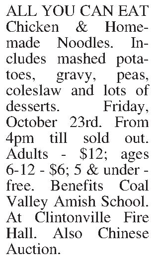 ALL YOU CAN EAT Chicken  ALL YOU CAN EAT Chicken & Homemade Noodles. Includes mashed potatoes, gravy, peas, coleslaw and lots of desserts. Friday, October 23rd. From 4pm till sold out. Adults - $12; ages 6-12 - $6; 5 & under - free. Benefits Coal Valley Amish School. At Clintonville Fire Hall. Also Chinese Auction. 