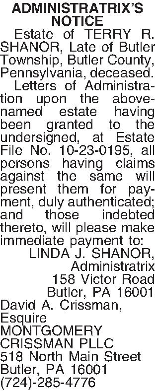 ADMINISTRATRIXS NOTICE   Estate  ADMINISTRATRIXS NOTICE   Estate of TERRY R. SHANOR, Late of Butler Township, Butler County, Pennsylvania, deceased.   Letters of Administration upon the above-named estate having been granted to the undersigned, at Estate File No. 10-23-0195, all persons having claims against the same will present them for payment, duly authenticated; and those indebted thereto, will please make immediate payment to: LINDA J. SHANOR, Administratrix 158 Victor Road Butler, PA  16001 David A. Crissman, Esquire MONTGOMERY CRISSMAN PLLC 518 North Main Street Butler, PA 16001 (724)-285-4776