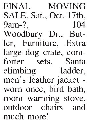 FINAL MOVING SALE, Sat., Oct.  FINAL MOVING SALE, Sat., Oct. 17th, 9am-?, 104 Woodbury Dr., Butler, Furniture, Extra large dog crate, comforter sets, Santa climbing ladder, mens leather jacket - worn once, bird bath, room warming stove, outdoor chairs and much more!