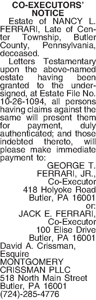 CO-EXECUTORS  NOTICE    CO-EXECUTORS  NOTICE   Estate of NANCY L. FERRARI, Late of Center Township, Butler County, Pennsylvania, deceased.  Letters Testamentary upon the above-named estate having been granted to the undersigned, at Estate File No. 10-26-1094, all persons having claims against the same will present them for payment, duly authenticated; and those indebted thereto, will please make immediate payment to: GEORGE T.  FERRARI, JR., Co-Executor 418 Holyoke Road Butler, PA  16001 or: JACK E. FERRARI, Co-Executor 100 Elise Drive Butler, PA  16001 David A. Crissman, Esquire MONTGOMERY CRISSMAN PLLC 518 North Main Street Butler, PA 16001 (724)-285-4776