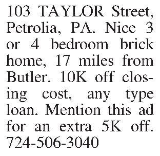 103 TAYLOR Street, Petrolia, PA.  103 TAYLOR Street, Petrolia, PA. Nice 3 or 4 bedroom brick home, 17 miles from Butler. 10K off closing cost, any type loan. Mention this ad for an extra 5K off. 724-506-3040