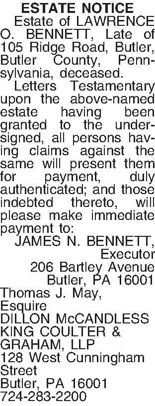 ESTATE NOTICE   Estate  ESTATE NOTICE   Estate of LAWRENCE O. BENNETT, Late of 105 Ridge Road, Butler, Butler County,  Pennsylvania, deceased.  Letters Testamentary upon the above-named estate having been granted to the undersigned, all persons having claims against the same will present them for payment, duly authenticated; and those indebted thereto, will please make immediate payment to: JAMES N. BENNETT, Executor 206 Bartley Avenue Butler, PA  16001 Thomas J. May, Esquire DILLON McCANDLESS KING COULTER & GRAHAM, LLP 128 West Cunningham Street Butler, PA 16001 724-283-2200