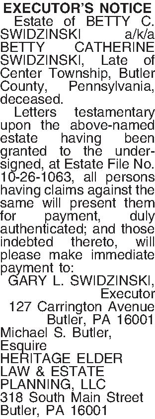 EXECUTORS NOTICE   Estate  EXECUTORS NOTICE   Estate of BETTY C. SWIDZINSKI a/k/a BETTY CATHERINE SWIDZINSKI, Late of  Center Township, Butler  County, Pennsylvania, deceased.  Letters testamentary upon the above-named estate having been granted to the undersigned, at Estate File No. 10-26-1063, all persons having claims against the same will present them for payment, duly authenticated; and those indebted thereto, will please make immediate payment to: GARY L. SWIDZINSKI, Executor 127 Carrington Avenue Butler, PA  16001 Michael S. Butler, Esquire HERITAGE ELDER LAW & ESTATE PLANNING, LLC 318 South Main Street Butler, PA 16001