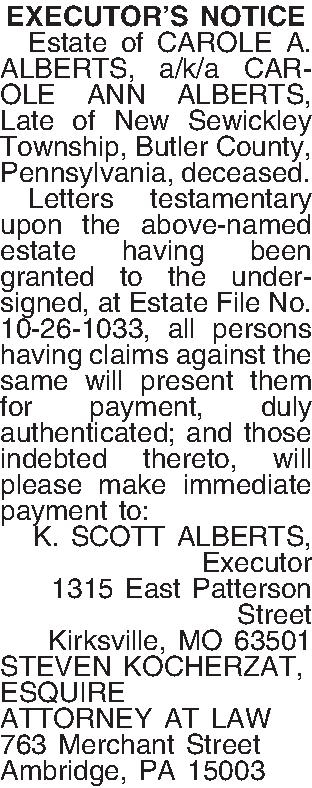 EXECUTORS NOTICE   Estate  EXECUTORS NOTICE   Estate of CAROLE A. ALBERTS, a/k/a CAROLE ANN ALBERTS, Late of  New Sewickley Township, Butler  County, Pennsylvania, deceased.  Letters testamentary upon the above-named estate having been granted to the undersigned, at Estate File No. 10-26-1033, all persons having claims against the same will present them for payment, duly authenticated; and those indebted thereto, will please make immediate payment to: K. SCOTT ALBERTS, Executor 1315 East Patterson  Street Kirksville, MO  63501 STEVEN KOCHERZAT, ESQUIRE ATTORNEY AT LAW 763 Merchant Street Ambridge, PA  15003