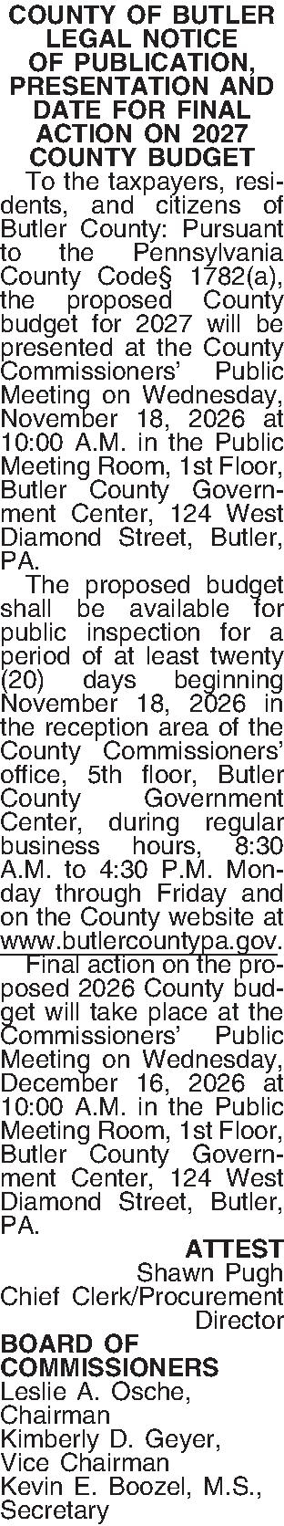 COUNTY OF BUTLER LEGAL NOTICE  COUNTY OF BUTLER LEGAL NOTICE OF PUBLICATION, PRESENTATION AND DATE FOR FINAL ACTION ON 2027 COUNTY BUDGET   To the taxpayers, residents, and citizens of Butler County: Pursuant to the Pennsylvania County Code 1782(a), the proposed County budget for 2027 will be presented at the County Commissioners Public Meeting on Wednesday, November 18, 2026 at 10:00 A.M. in the Public Meeting Room, 1st Floor, Butler County Government Center, 124 West Diamond Street, Butler, PA.   The proposed budget shall be available for public inspection for a period of at least twenty (20) days beginning November 18, 2026 in the reception area of the County Commissioners office, 5th floor, Butler County Government Center, during regular business hours, 8:30 A.M. to 4:30 P.M. Monday through Friday and on the County website at www.butlercountypa.gov.   Final action on the proposed 2026 County budget will take place at the Commissioners Public Meeting on Wednesday, December 16, 2026 at 10:00 A.M. in the Public Meeting Room, 1st Floor, Butler County Government Center, 124 West Diamond Street, Butler, PA. ATTEST Shawn Pugh Chief Clerk/Procurement Director BOARD OF COMMISSIONERS Leslie A. Osche, Chairman Kimberly D. Geyer, Vice Chairman Kevin E. Boozel, M.S., Secretary