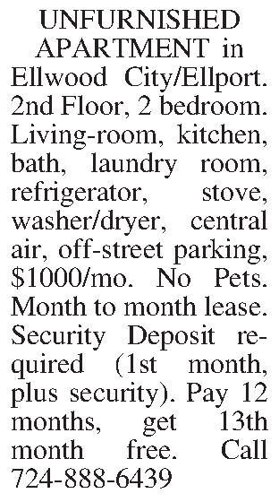 UNFURNISHED APARTMENT in Ellwood City/Ellport.  UNFURNISHED APARTMENT in Ellwood City/Ellport. 2nd Floor, 2 bedroom. Living-room, kitchen, bath, laundry room, refrigerator, stove, washer/dryer, central air, off-street parking, $1000/mo.  No Pets.  Month to month lease. Security Deposit required (1st month, plus security).  Pay 12 months, get 13th month free.  Call 724-888-6439