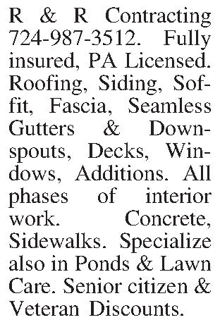 R & R Contracting 724-987-3512.  R & R Contracting 724-987-3512. Fully insured, PA Licensed. Roofing, Siding, Soffit, Fascia, Seamless Gutters & Downspouts, Decks, Windows, Additions. All phases of interior work. Concrete, Sidewalks. Specialize also in Ponds & Lawn Care. Senior citizen & Veteran Discounts.